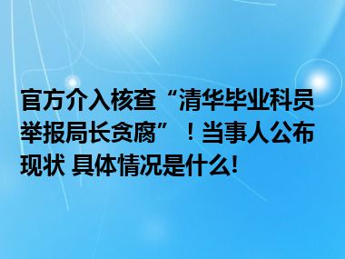 官方介入核查“清华毕业科员举报局长贪腐”！当事人公布现状 具体情况是什么!