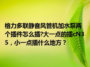 格力多联静音风管机加水泵两个插件怎么插?大一点的插cN35，小一点插什么地方？