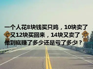 一个人花8块钱买只鸡，10块卖了，又12块买回来，14块又卖了，他到底赚了多少还是亏了多少？