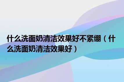 什么洗面奶清洁效果好不紧绷（什么洗面奶清洁效果好）