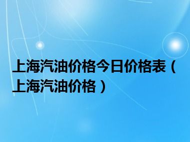 上海汽油价格今日价格表（上海汽油价格）