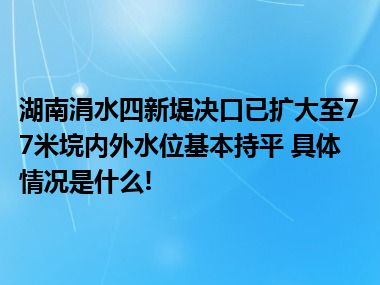 湖南涓水四新堤决口已扩大至77米垸内外水位基本持平 具体情况是什么!