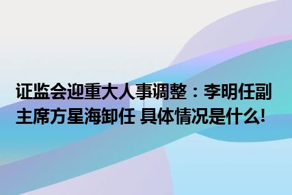 证监会迎重大人事调整：李明任副主席方星海卸任 具体情况是什么!