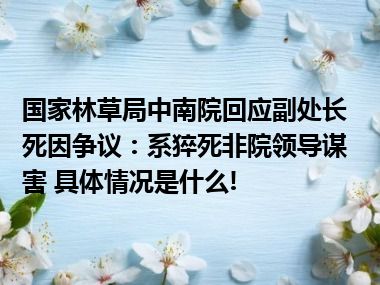 国家林草局中南院回应副处长死因争议：系猝死非院领导谋害 具体情况是什么!