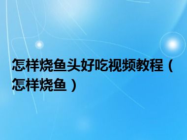 怎样烧鱼头好吃视频教程（怎样烧鱼）