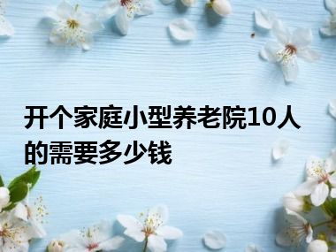 开个家庭小型养老院10人的需要多少钱