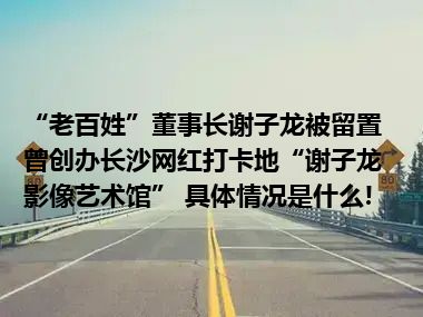 “老百姓”董事长谢子龙被留置曾创办长沙网红打卡地“谢子龙影像艺术馆” 具体情况是什么!