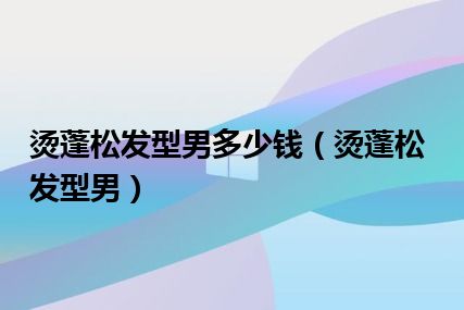 烫蓬松发型男多少钱（烫蓬松发型男）