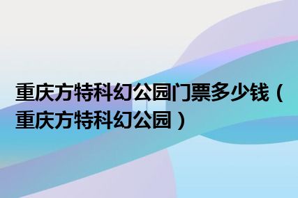 重庆方特科幻公园门票多少钱（重庆方特科幻公园）