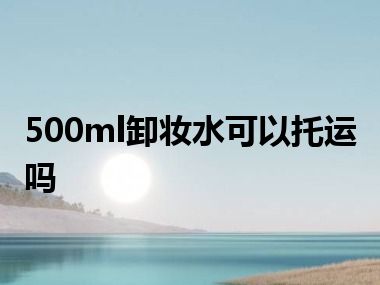 500ml卸妆水可以托运吗