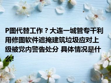 P图代替工作？大连一城管专干利用修图软件遮掩建筑垃圾应对上级被党内警告处分 具体情况是什么!