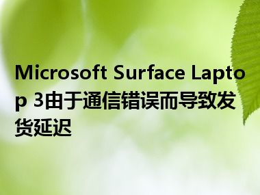 Microsoft Surface Laptop 3由于通信错误而导致发货延迟