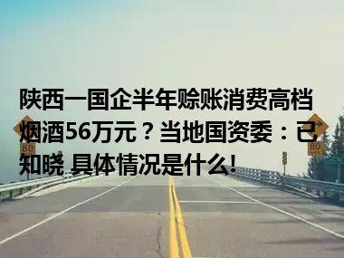 陕西一国企半年赊账消费高档烟酒56万元？当地国资委：已知晓 具体情况是什么!