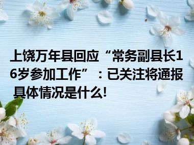 上饶万年县回应“常务副县长16岁参加工作”：已关注将通报 具体情况是什么!