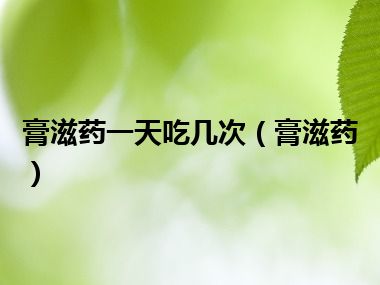 膏滋药一天吃几次（膏滋药）