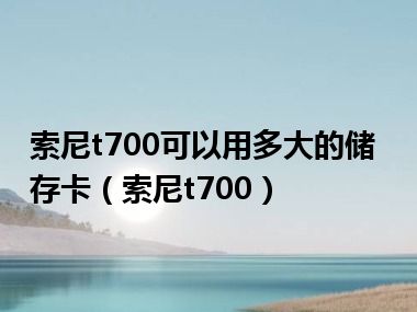 索尼t700可以用多大的储存卡（索尼t700）