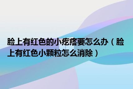 脸上有红色的小疙瘩要怎么办（脸上有红色小颗粒怎么消除）