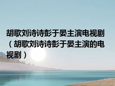 胡歌刘诗诗彭于晏主演电视剧（胡歌刘诗诗彭于晏主演的电视剧）