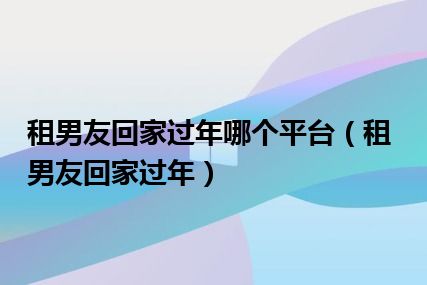 租男友回家过年哪个平台（租男友回家过年）