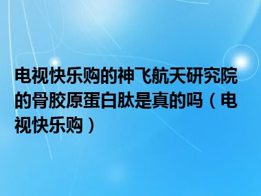 电视快乐购的神飞航天研究院的骨胶原蛋白肽是真的吗（电视快乐购）