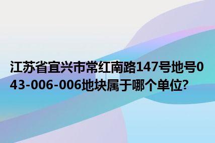 江苏省宜兴市常红南路147号地号043-006-006地块属于哪个单位?