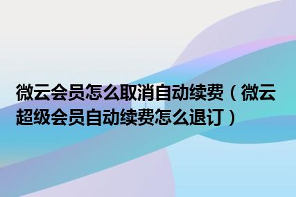 微云会员怎么取消自动续费（微云超级会员自动续费怎么退订）