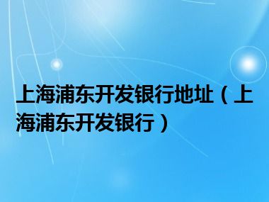 上海浦东开发银行地址（上海浦东开发银行）