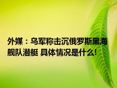 外媒：乌军称击沉俄罗斯黑海舰队潜艇 具体情况是什么!