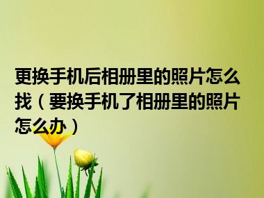 更换手机后相册里的照片怎么找（要换手机了相册里的照片怎么办）