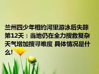 兰州四少年相约河里游泳后失踪第12天：当地仍在全力搜救复杂天气增加搜寻难度 具体情况是什么!