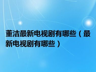 董洁最新电视剧有哪些（最新电视剧有哪些）