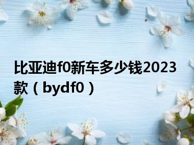 比亚迪f0新车多少钱2023款（bydf0）