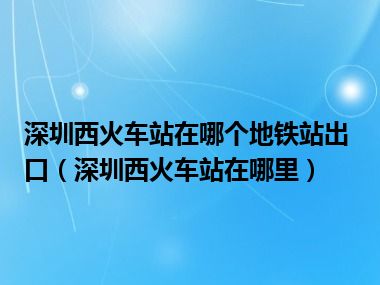 深圳西火车站在哪个地铁站出口（深圳西火车站在哪里）