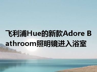 飞利浦Hue的新款Adore Bathroom照明镜进入浴室