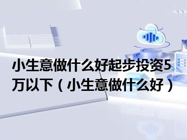 小生意做什么好起步投资5万以下（小生意做什么好）