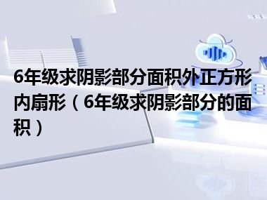 6年级求阴影部分面积外正方形内扇形（6年级求阴影部分的面积）