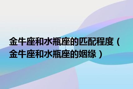 金牛座和水瓶座的匹配程度（金牛座和水瓶座的姻缘）