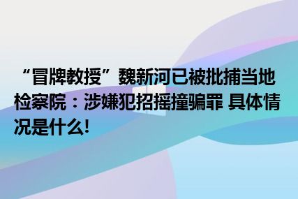 “冒牌教授”魏新河已被批捕当地检察院：涉嫌犯招摇撞骗罪 具体情况是什么!