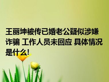 王丽坤被传已婚老公疑似涉嫌诈骗 工作人员未回应 具体情况是什么!