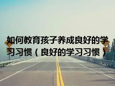 如何教育孩子养成良好的学习习惯（良好的学习习惯）