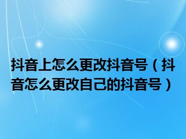 抖音上怎么更改抖音号（抖音怎么更改自己的抖音号）