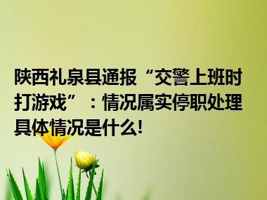 陕西礼泉县通报“交警上班时打游戏”：情况属实停职处理 具体情况是什么!