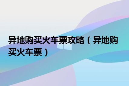 异地购买火车票攻略（异地购买火车票）