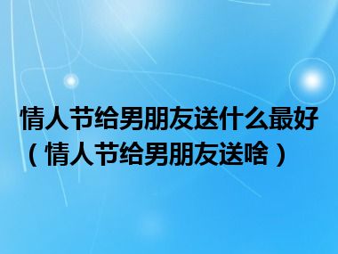 情人节给男朋友送什么最好（情人节给男朋友送啥）