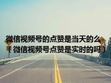 微信视频号的点赞是当天的么（微信视频号点赞是实时的吗）