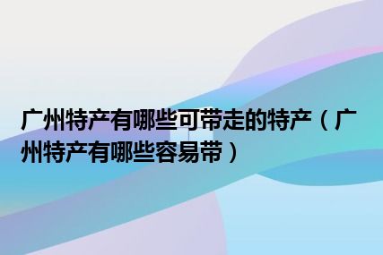 广州特产有哪些可带走的特产（广州特产有哪些容易带）