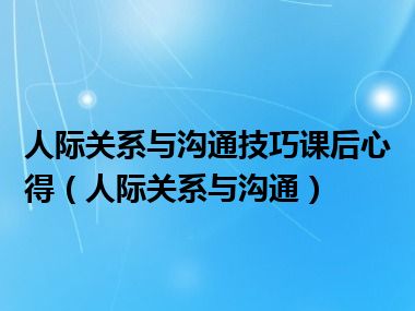 人际关系与沟通技巧课后心得（人际关系与沟通）