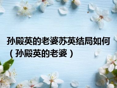 孙殿英的老婆苏英结局如何（孙殿英的老婆）