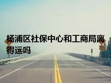 杨浦区社保中心和工商局离得远吗