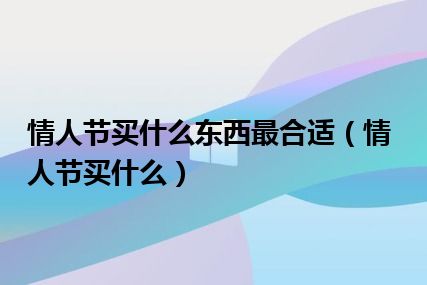 情人节买什么东西最合适（情人节买什么）